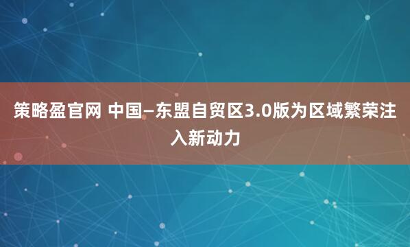 策略盈官网 中国—东盟自贸区3.0版为区域繁荣注入新动力
