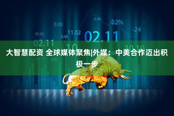 大智慧配资 全球媒体聚焦|外媒：中美合作迈出积极一步