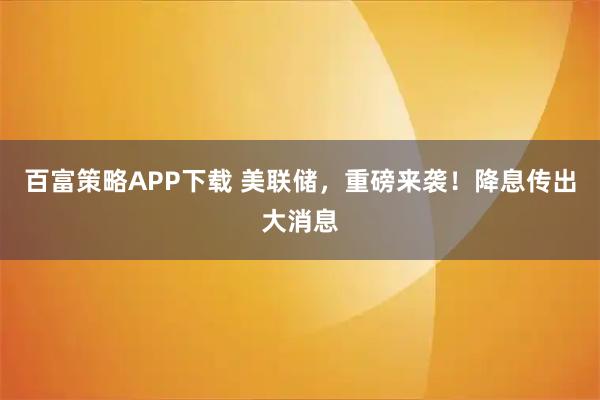 百富策略APP下载 美联储，重磅来袭！降息传出大消息