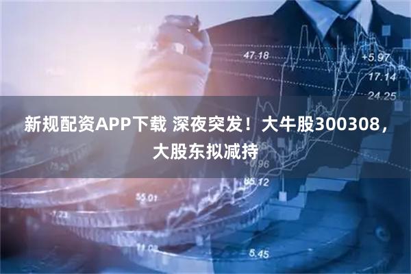 新规配资APP下载 深夜突发!大牛股300308,大股东拟减持