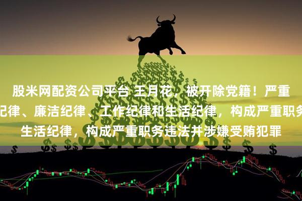 股米网配资公司平台 王月花，被开除党籍！严重违的政治纪律、组织纪律、廉洁纪律、工作纪律和生活纪律，构成严重职务违法并涉嫌受贿犯罪