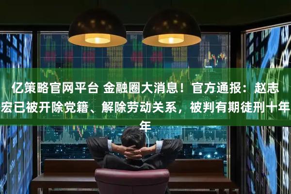 亿策略官网平台 金融圈大消息！官方通报：赵志宏已被开除党籍、解除劳动关系，被判有期徒刑十年