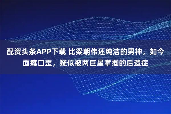 配资头条APP下载 比梁朝伟还纯洁的男神，如今面瘫口歪，疑似被两巨星掌掴的后遗症