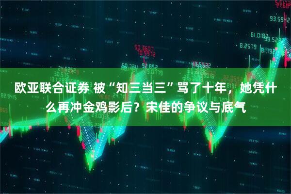 欧亚联合证券 被“知三当三”骂了十年，她凭什么再冲金鸡影后？宋佳的争议与底气