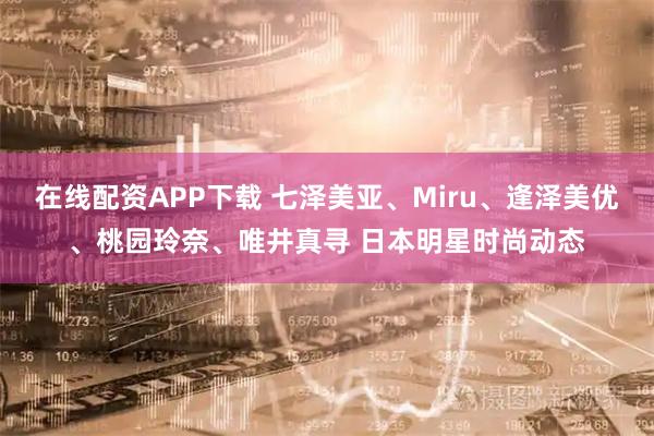 在线配资APP下载 七泽美亚、Miru、逢泽美优、桃园玲奈、唯井真寻 日本明星时尚动态