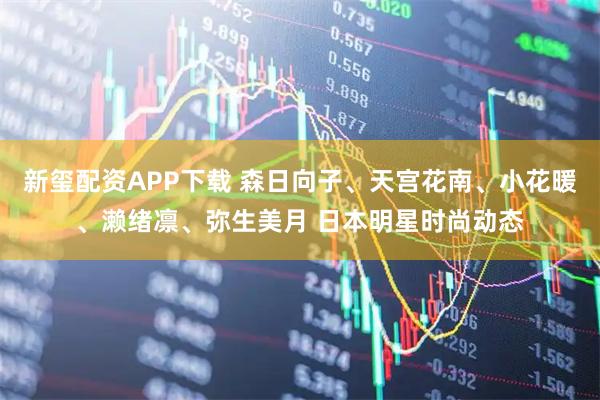 新玺配资APP下载 森日向子、天宫花南、小花暖、濑绪凛、弥生美月 日本明星时尚动态