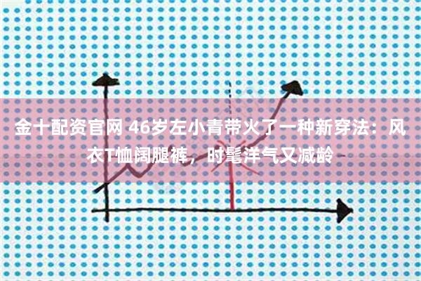 金十配资官网 46岁左小青带火了一种新穿法：风衣T恤阔腿裤，时髦洋气又减龄
