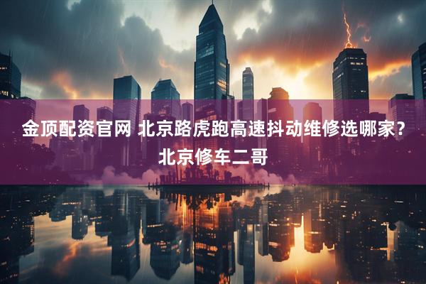 金顶配资官网 北京路虎跑高速抖动维修选哪家？北京修车二哥