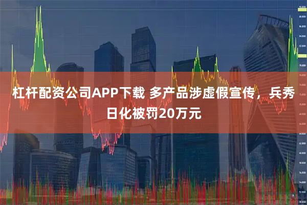 杠杆配资公司APP下载 多产品涉虚假宣传，兵秀日化被罚20万元