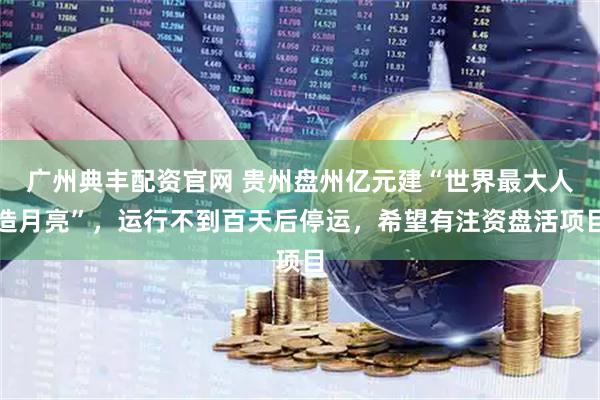 广州典丰配资官网 贵州盘州亿元建“世界最大人造月亮”，运行不到百天后停运，希望有注资盘活项目