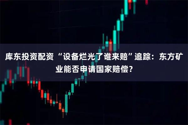 库东投资配资 “设备烂光了谁来赔”追踪：东方矿业能否申请国家赔偿？