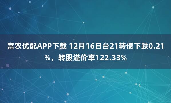 富农优配APP下载 12月16日台21转债下跌0.21%，转股溢价率122.33%