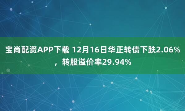 宝尚配资APP下载 12月16日华正转债下跌2.06%，转股溢价率29.94%