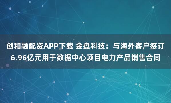 创和融配资APP下载 金盘科技：与海外客户签订6.96亿元用于数据中心项目电力产品销售合同