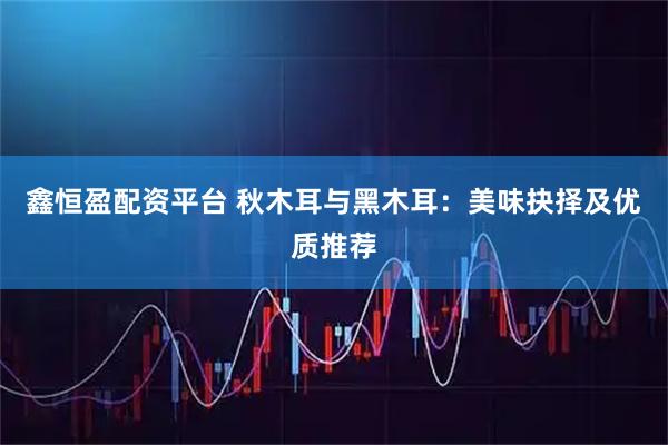 鑫恒盈配资平台 秋木耳与黑木耳：美味抉择及优质推荐
