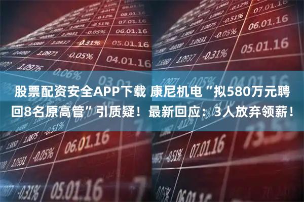 股票配资安全APP下载 康尼机电“拟580万元聘回8名原高管”引质疑！最新回应：3人放弃领薪！