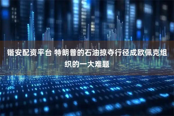 锴安配资平台 特朗普的石油掠夺行径成欧佩克组织的一大难题