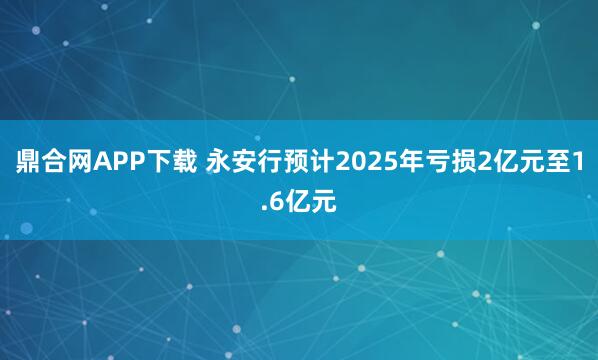 鼎合网APP下载 永安行预计2025年亏损2亿元至1.6亿元