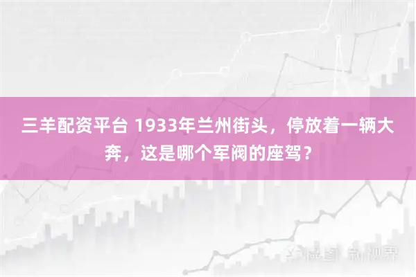 三羊配资平台 1933年兰州街头，停放着一辆大奔，这是哪个军阀的座驾？