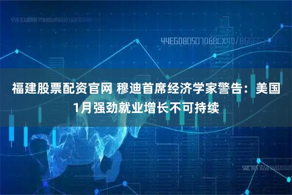 福建股票配资官网 穆迪首席经济学家警告：美国1月强劲就业增长不可持续