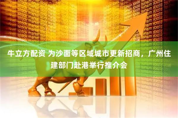 牛立方配资 为沙面等区域城市更新招商，广州住建部门赴港举行推介会