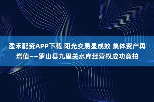 盈禾配资APP下载 阳光交易显成效 集体资产再增值——罗山县九里关水库经营权成功竞拍