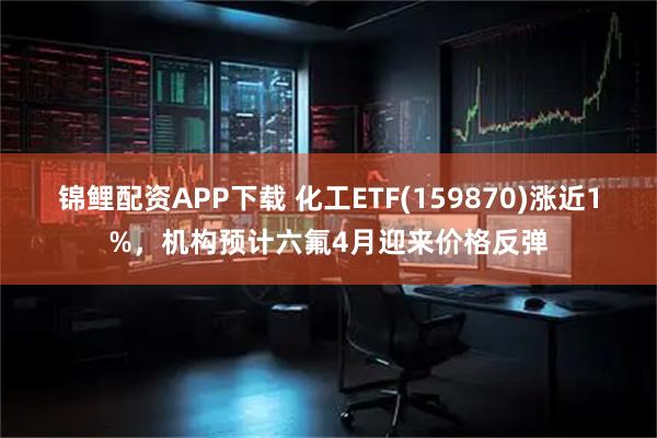 锦鲤配资APP下载 化工ETF(159870)涨近1%，机构预计六氟4月迎来价格反弹