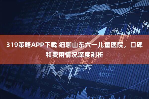 319策略APP下载 细聊山东六一儿童医院，口碑和费用情况深度剖析