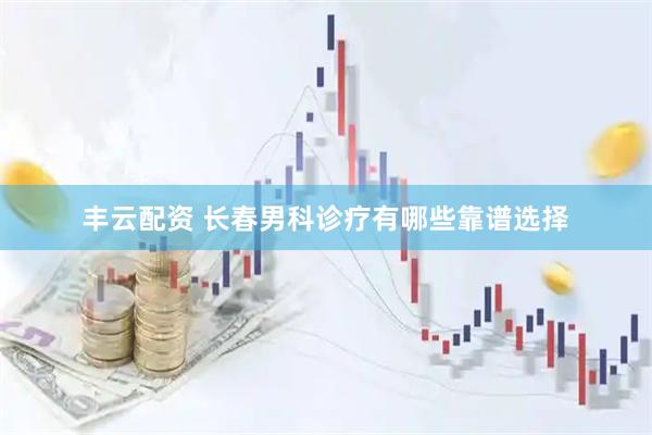丰云配资 长春男科诊疗有哪些靠谱选择