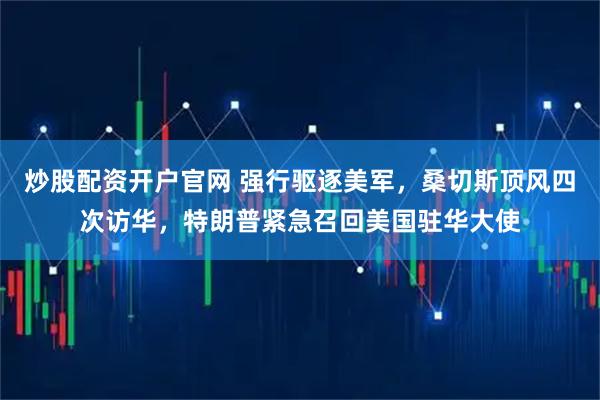 炒股配资开户官网 强行驱逐美军,桑切斯顶风四次访华,特朗普紧急召回美国驻华大使