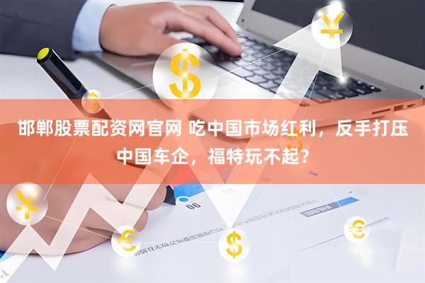 邯郸股票配资网官网 吃中国市场红利，反手打压中国车企，福特玩不起？