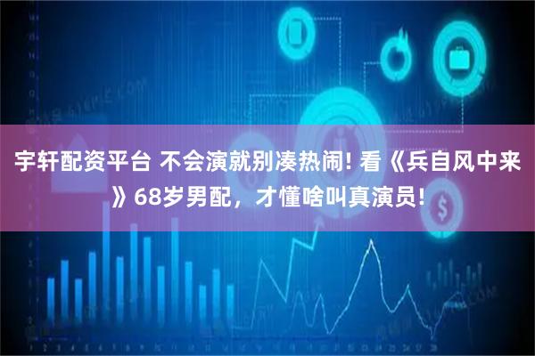 宇轩配资平台 不会演就别凑热闹! 看《兵自风中来》68岁男配，才懂啥叫真演员!